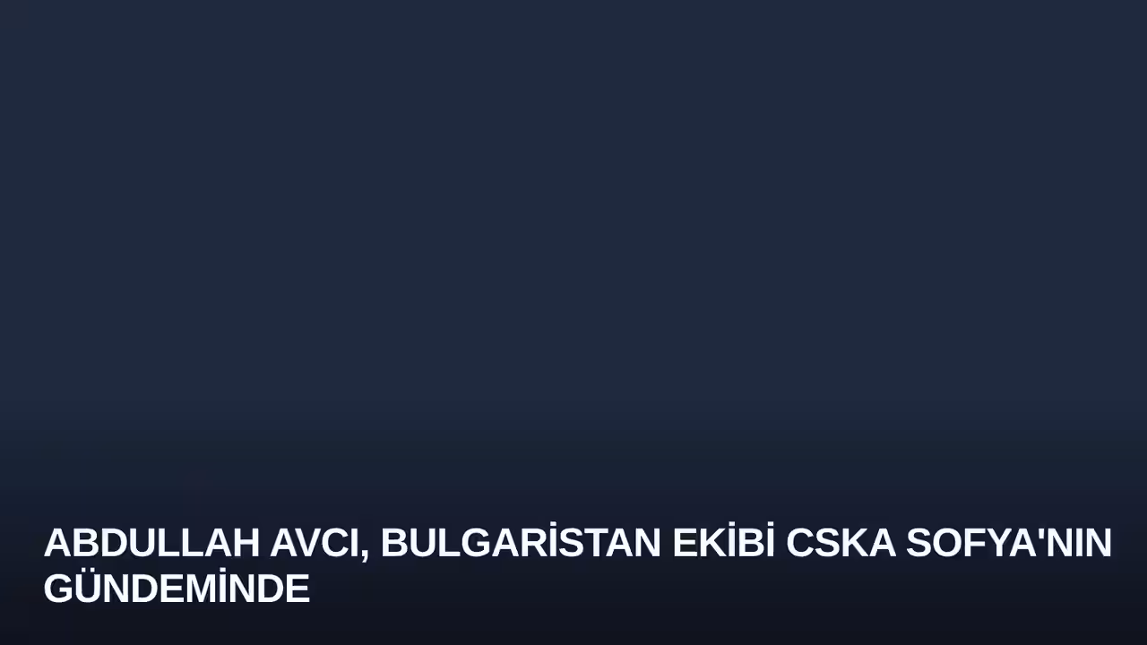 Abdullah Avcı, Bulgaristan Ekibi CSKA Sofya'nın Gündeminde