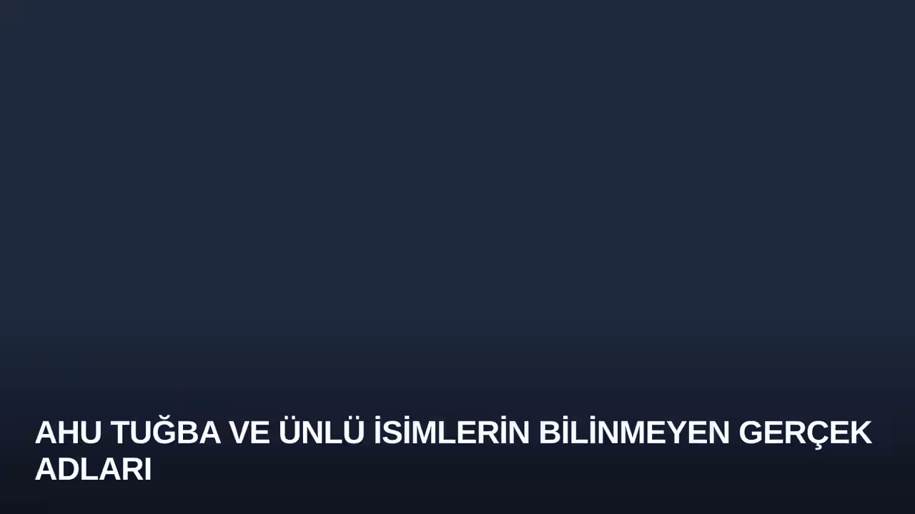 Ahu Tuğba ve Ünlü İsimlerin Bilinmeyen Gerçek Adları