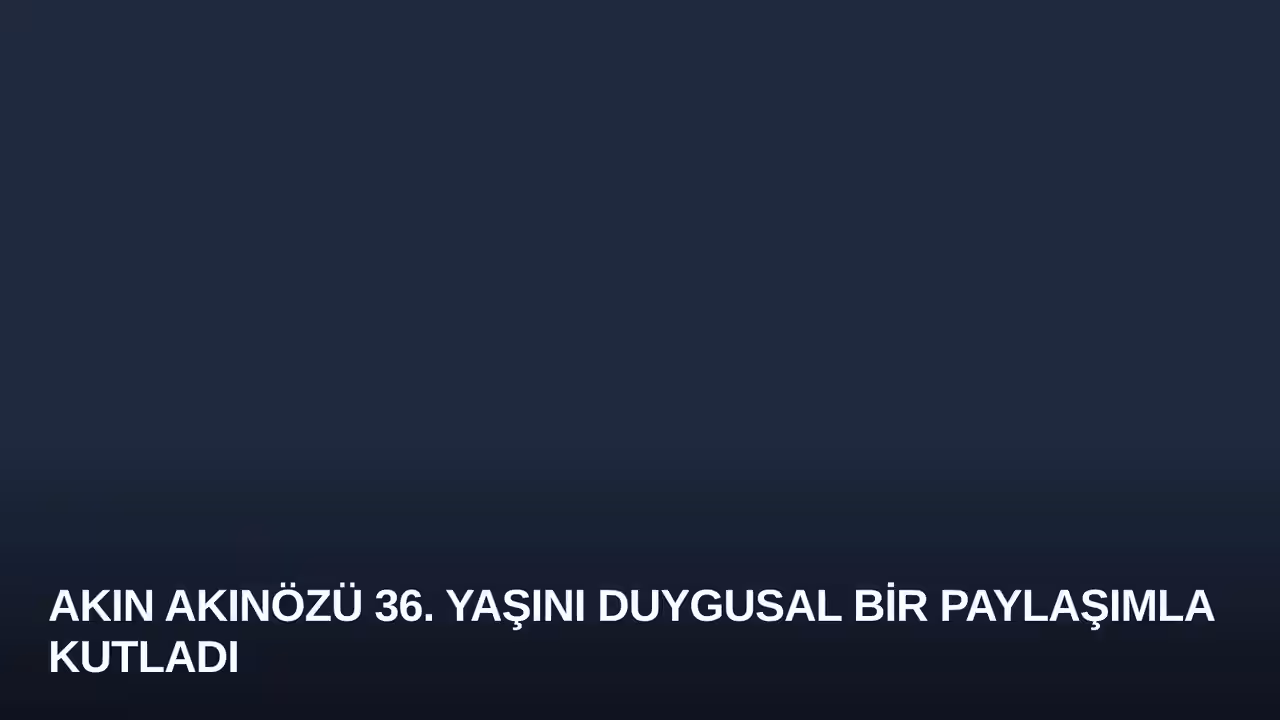 Akın Akınözü 36. Yaşını Duygusal Bir Paylaşımla Kutladı