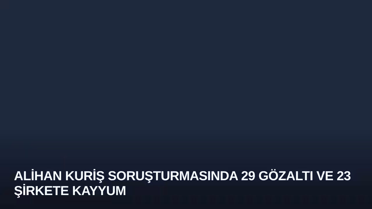 Alihan Kuriş Soruşturmasında 29 Gözaltı ve 23 Şirkete Kayyum