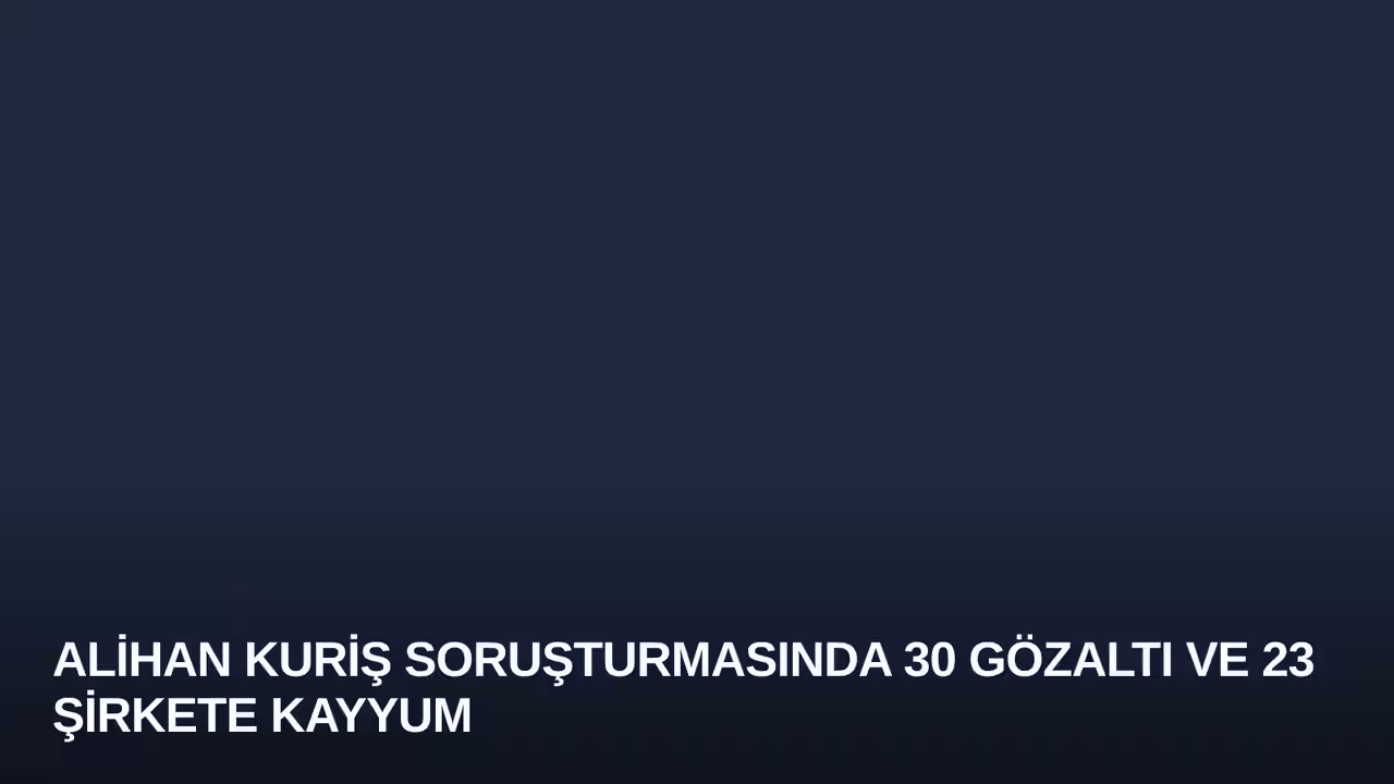 Alihan Kuriş Soruşturmasında 30 Gözaltı ve 23 Şirkete Kayyum