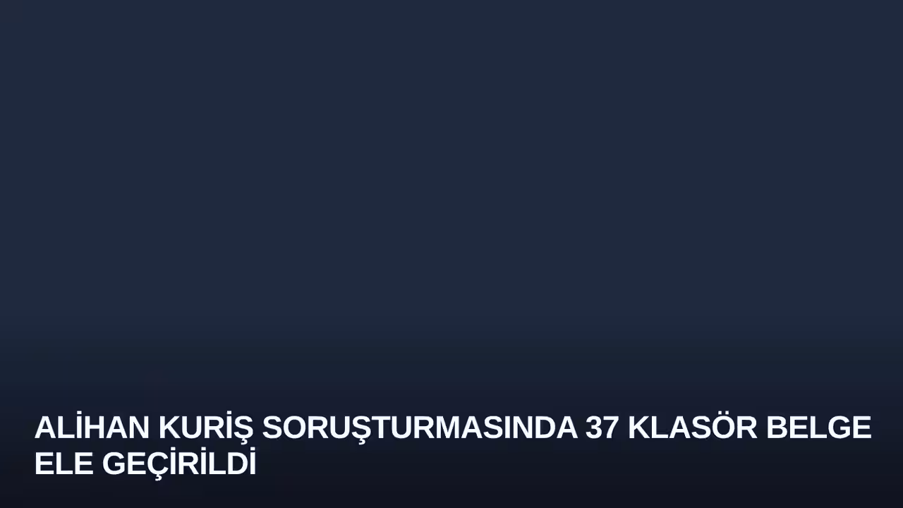 Alihan Kuriş soruşturmasında 37 klasör belge ele geçirildi