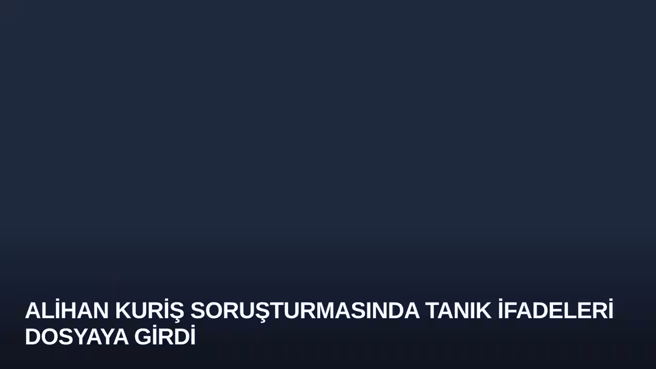 Alihan Kuriş Soruşturmasında Tanık İfadeleri Dosyaya Girdi