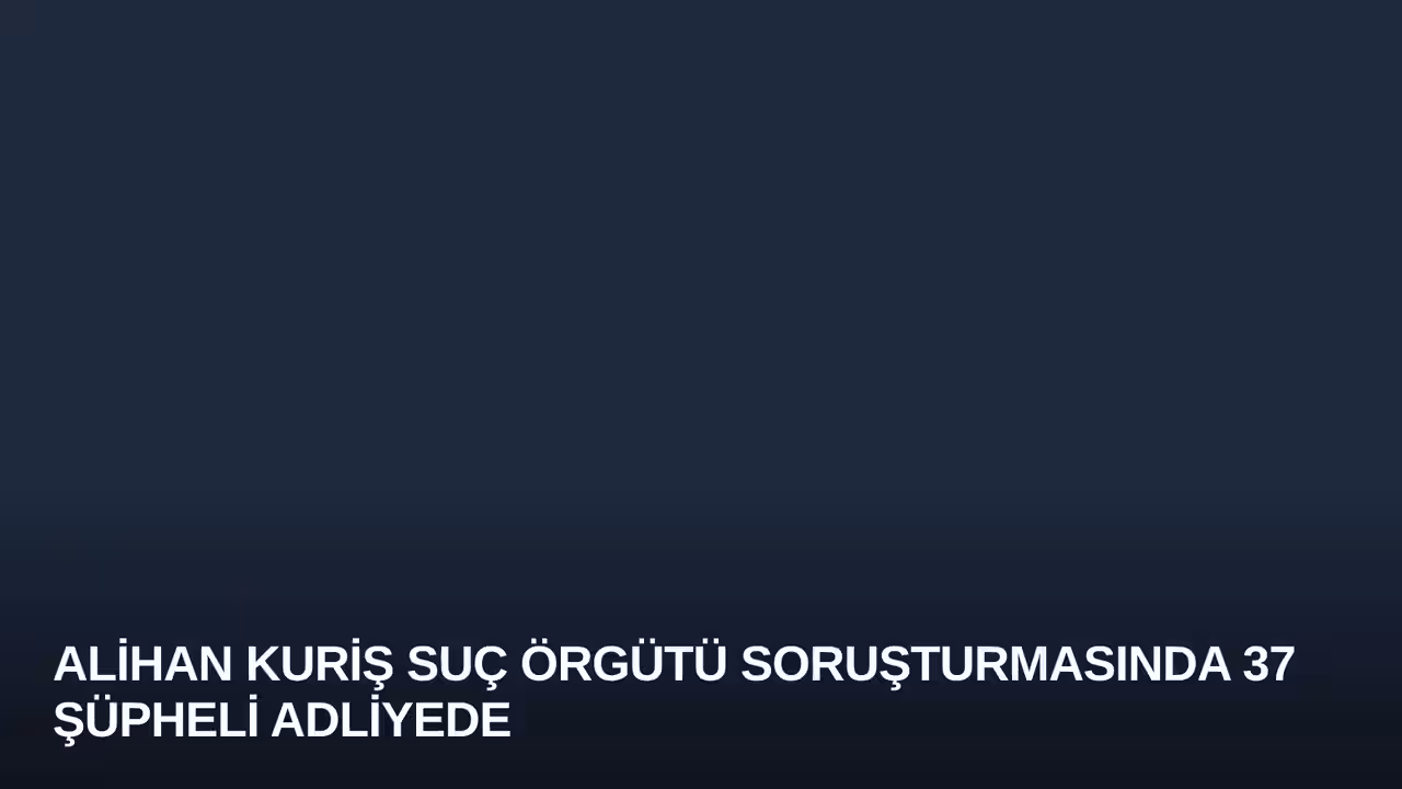Alihan Kuriş Suç Örgütü Soruşturmasında 37 Şüpheli Adliyede