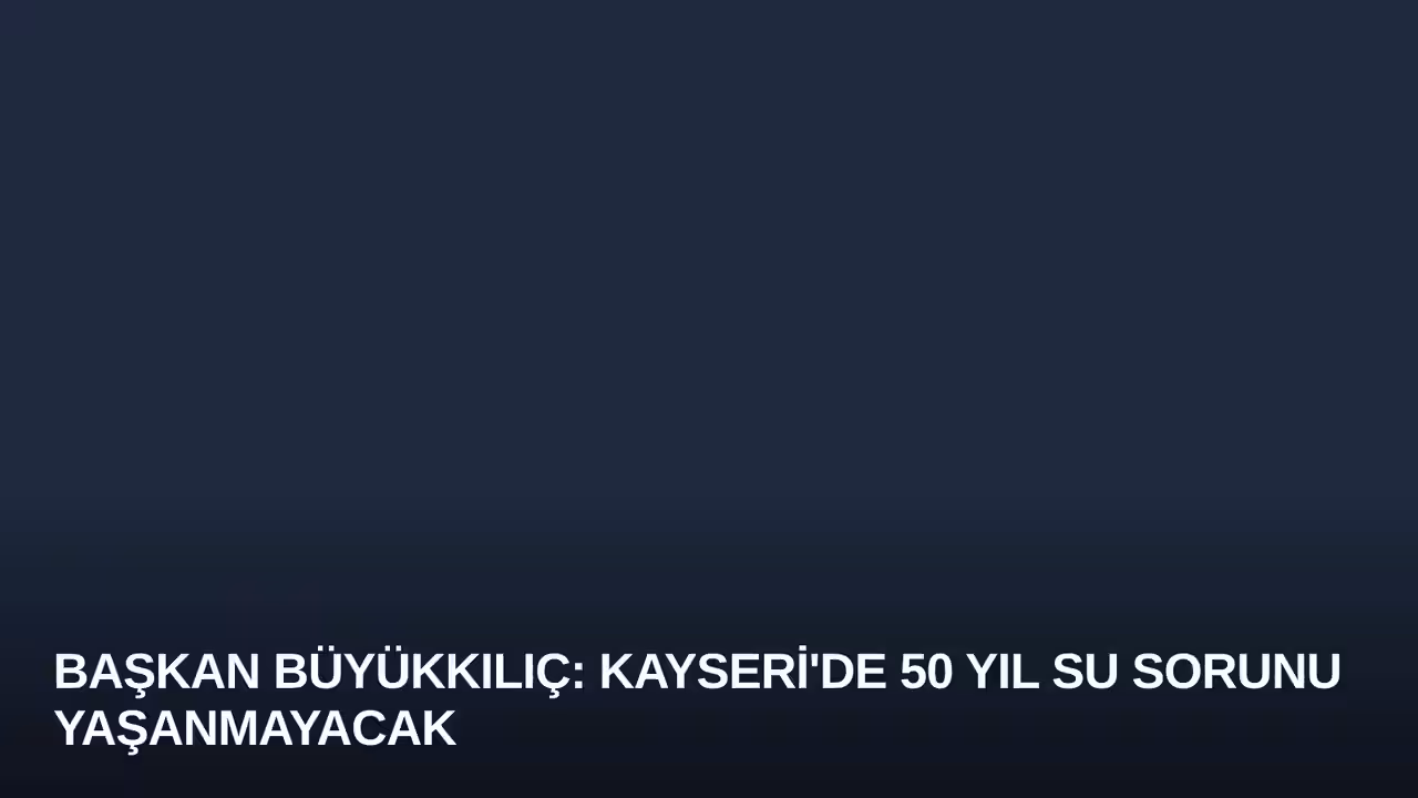 Başkan Büyükkılıç: Kayseri'de 50 Yıl Su Sorunu Yaşanmayacak