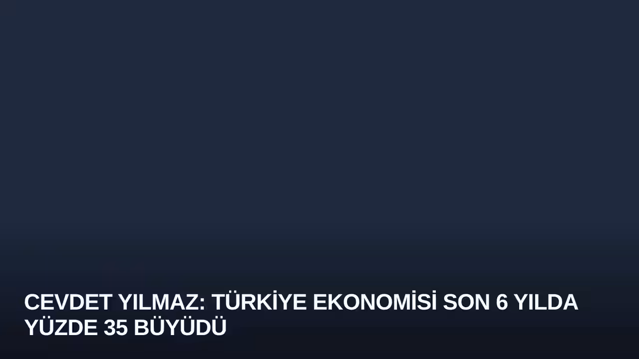 Cevdet Yılmaz: Türkiye Ekonomisi Son 6 Yılda Yüzde 35 Büyüdü