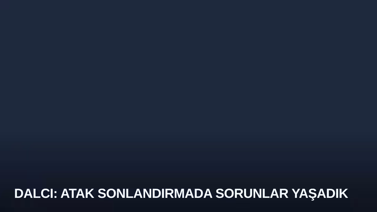 Dalcı: Atak Sonlandırmada Sorunlar Yaşadık