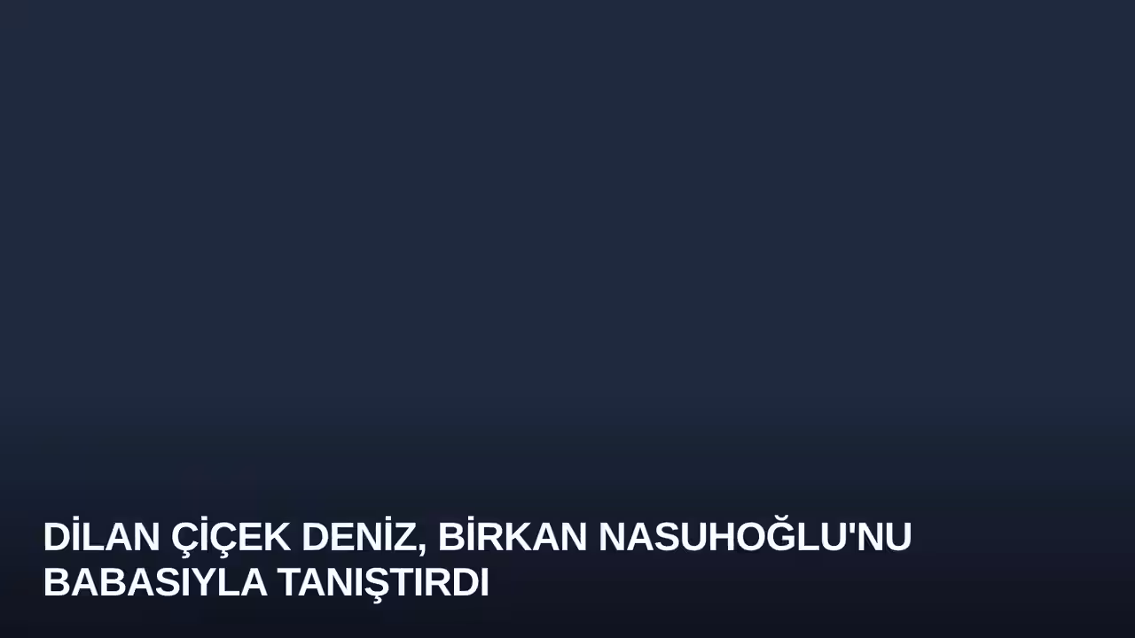 Dilan Çiçek Deniz, Birkan Nasuhoğlu'nu Babasıyla Tanıştırdı