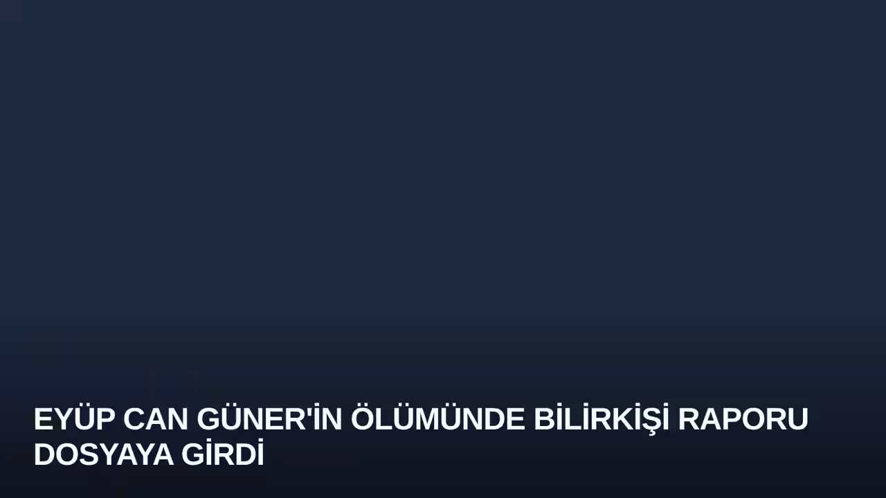 Eyüp Can Güner'in Ölümünde Bilirkişi Raporu Dosyaya Girdi
