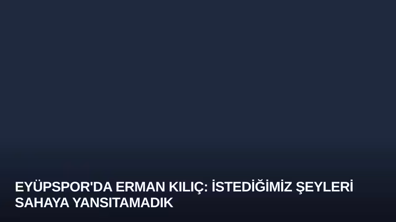 Eyüpspor'da Erman Kılıç: İstediğimiz Şeyleri Sahaya Yansıtamadık