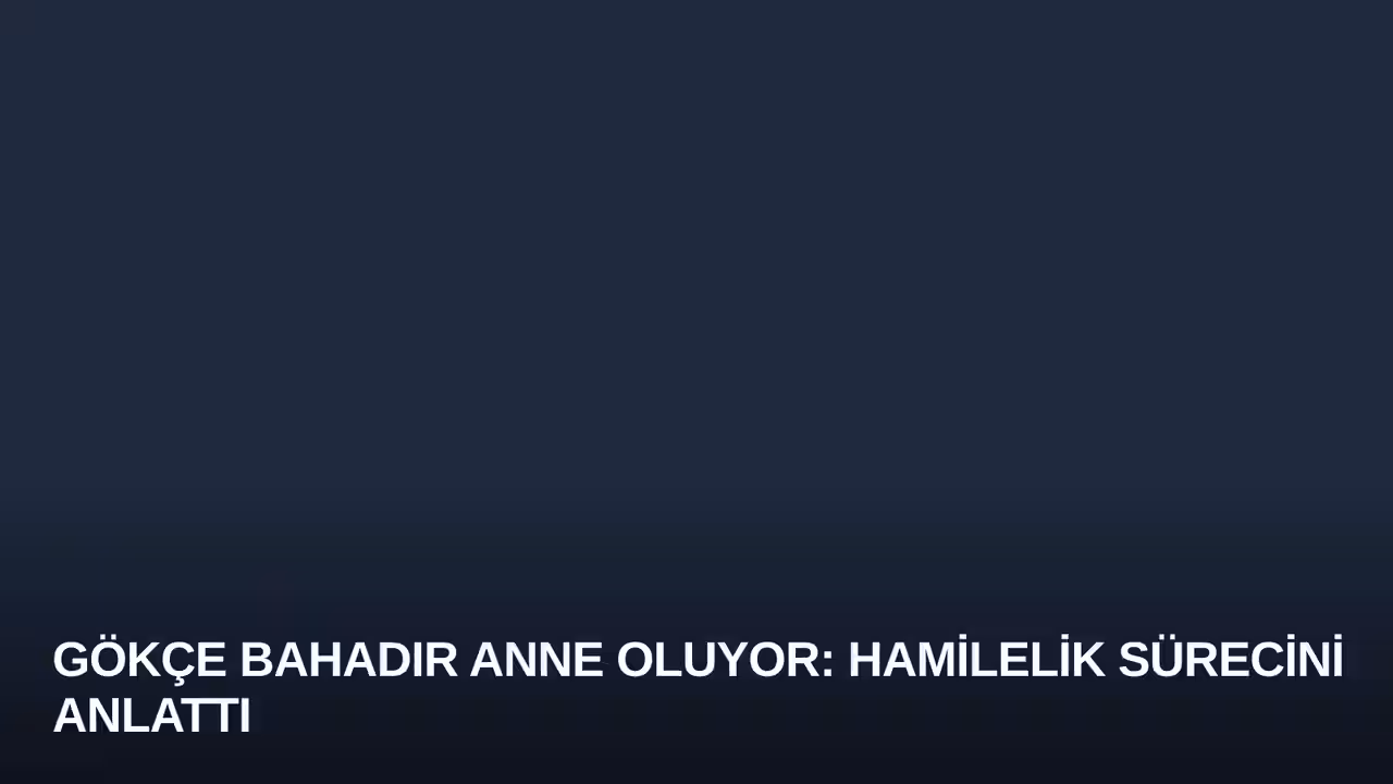 Gökçe Bahadır Anne Oluyor: Hamilelik Sürecini Anlattı