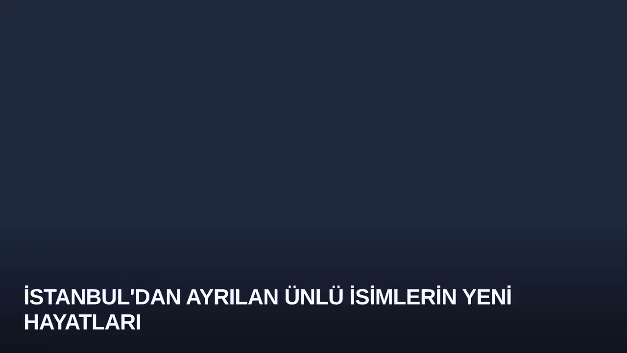 İstanbul'dan Ayrılan Ünlü İsimlerin Yeni Hayatları