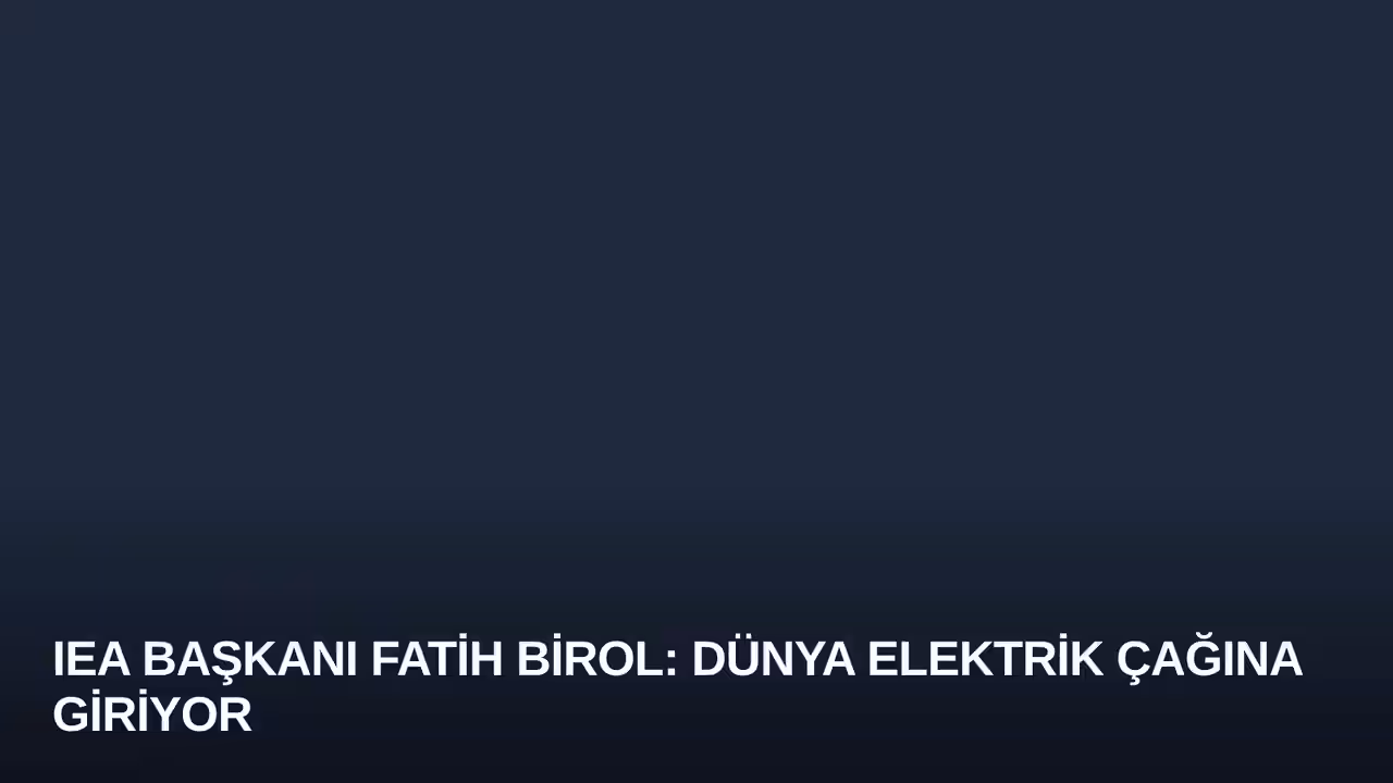 IEA Başkanı Fatih Birol: Dünya Elektrik Çağına Giriyor