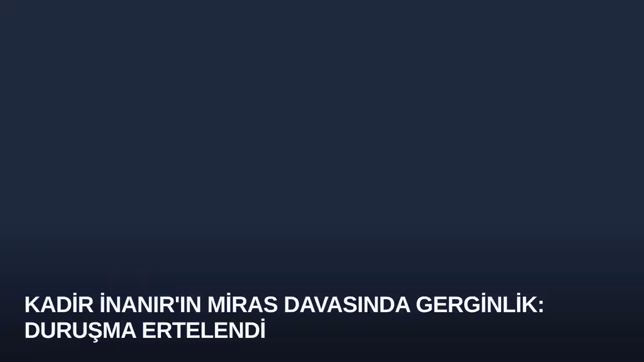 Kadir İnanır'ın Miras Davasında Gerginlik: Duruşma Ertelendi