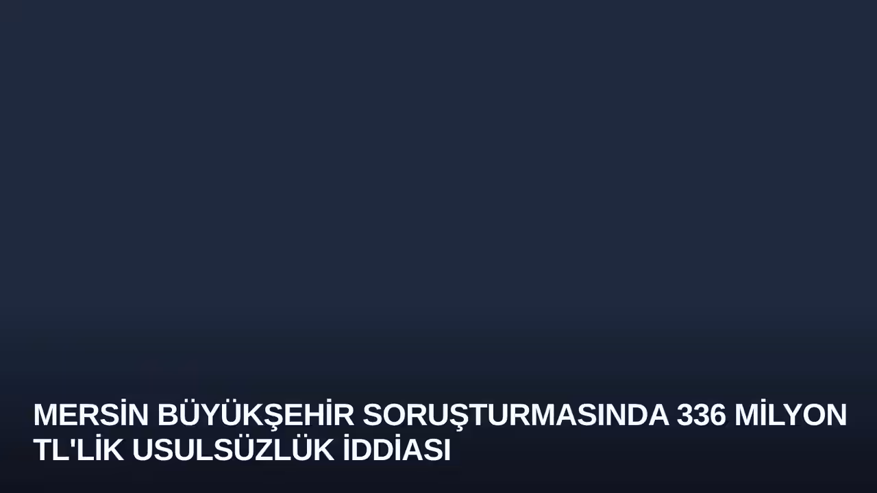Mersin Büyükşehir Soruşturmasında 336 Milyon TL'lik Usulsüzlük İddiası