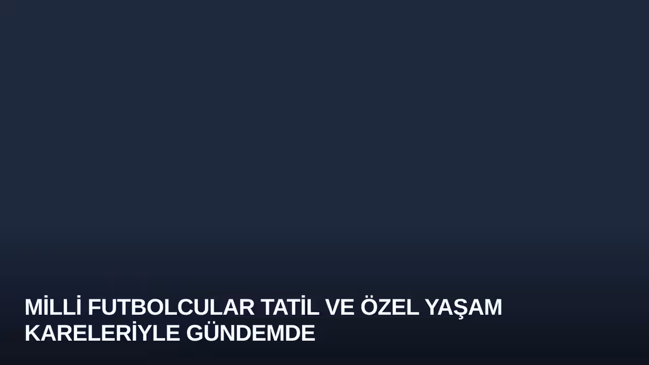 Milli Futbolcular Tatil ve Özel Yaşam Kareleriyle Gündemde