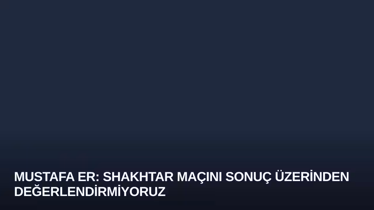 Mustafa Er: Shakhtar Maçını Sonuç Üzerinden Değerlendirmiyoruz