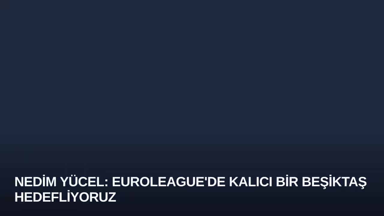 Nedim Yücel: Euroleague'de Kalıcı Bir Beşiktaş Hedefliyoruz