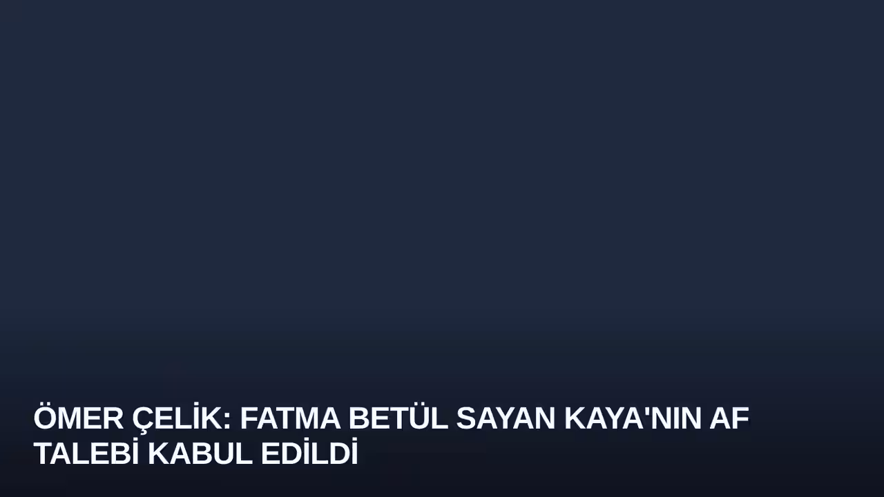 Ömer Çelik: Fatma Betül Sayan Kaya'nın Af Talebi Kabul Edildi
