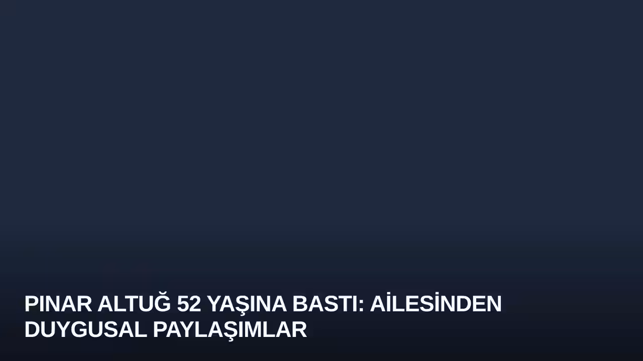 Pınar Altuğ 52 Yaşına Bastı: Ailesinden Duygusal Paylaşımlar
