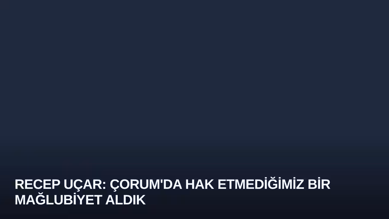 Recep Uçar: Çorum'da Hak Etmediğimiz Bir Mağlubiyet Aldık
