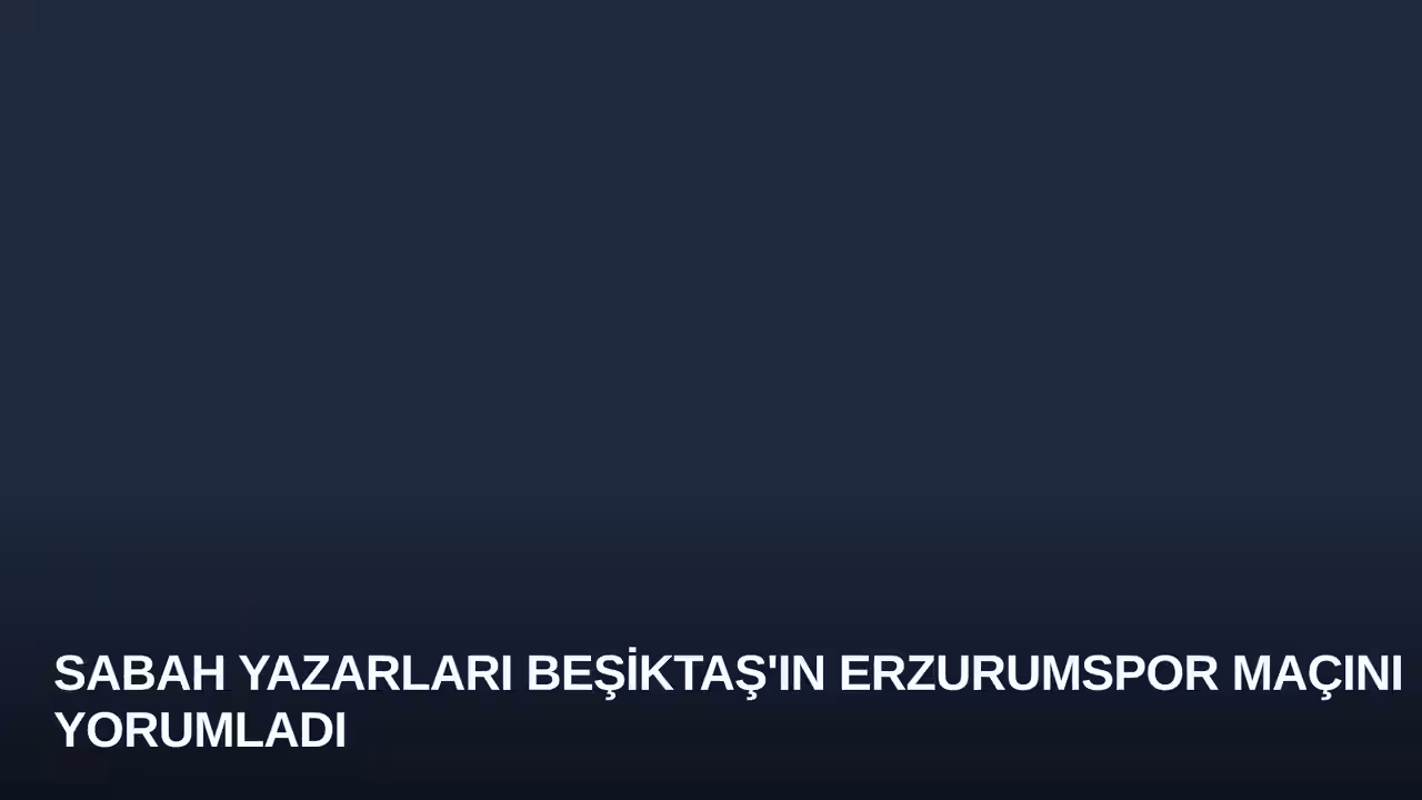 Sabah Yazarları Beşiktaş'ın Erzurumspor Maçını Yorumladı