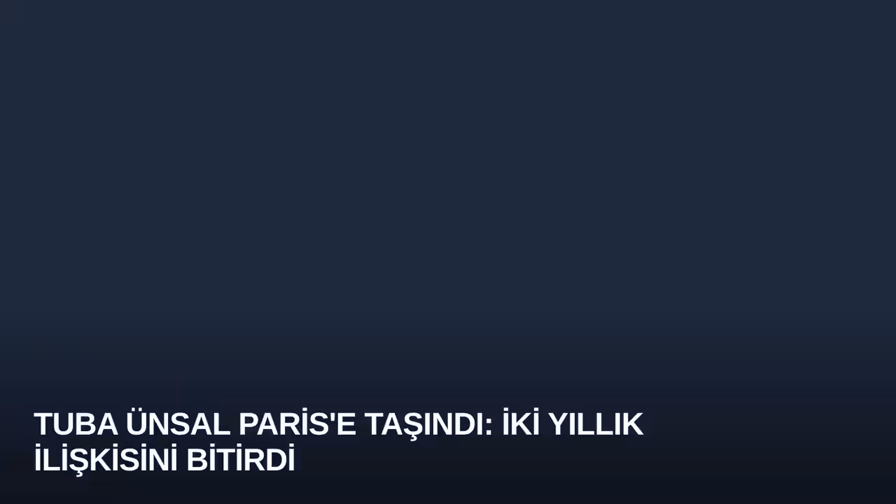 Tuba Ünsal Paris'e Taşındı: İki Yıllık İlişkisini Bitirdi