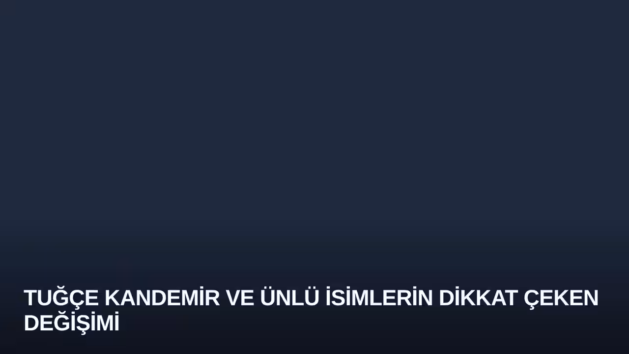 Tuğçe Kandemir ve Ünlü İsimlerin Dikkat Çeken Değişimi