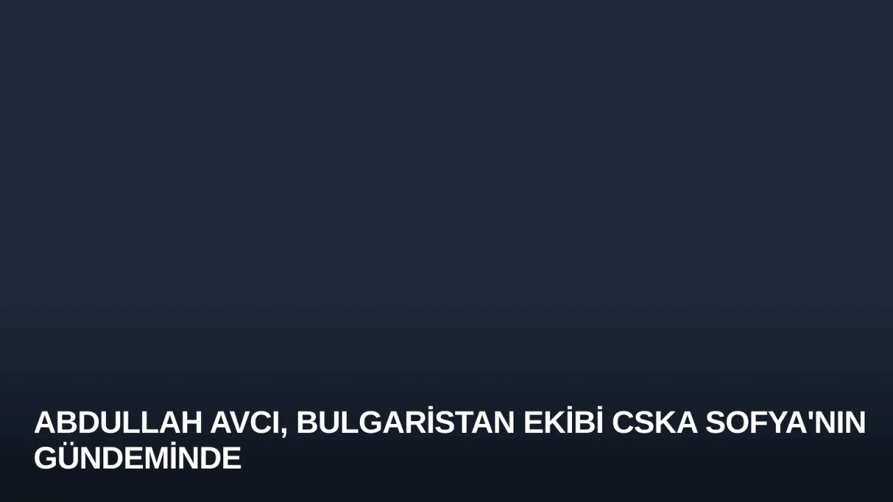 Abdullah Avcı, Bulgaristan Ekibi CSKA Sofya'nın Gündeminde