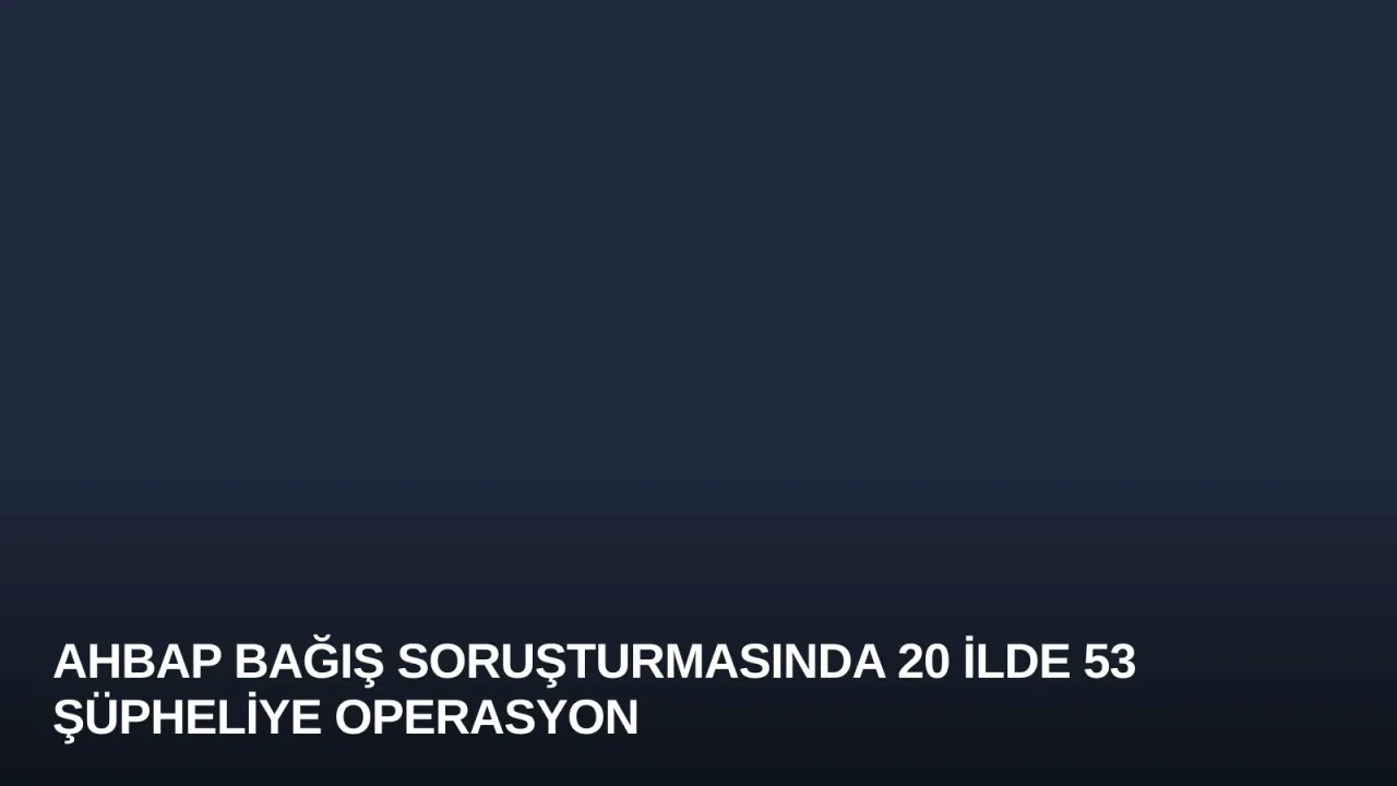 Ahbap Bağış Soruşturmasında 20 İlde 53 Şüpheliye Operasyon