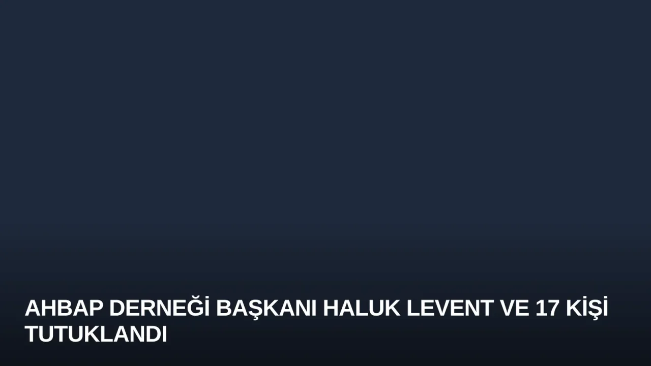 Ahbap Derneği Başkanı Haluk Levent ve 17 Kişi Tutuklandı