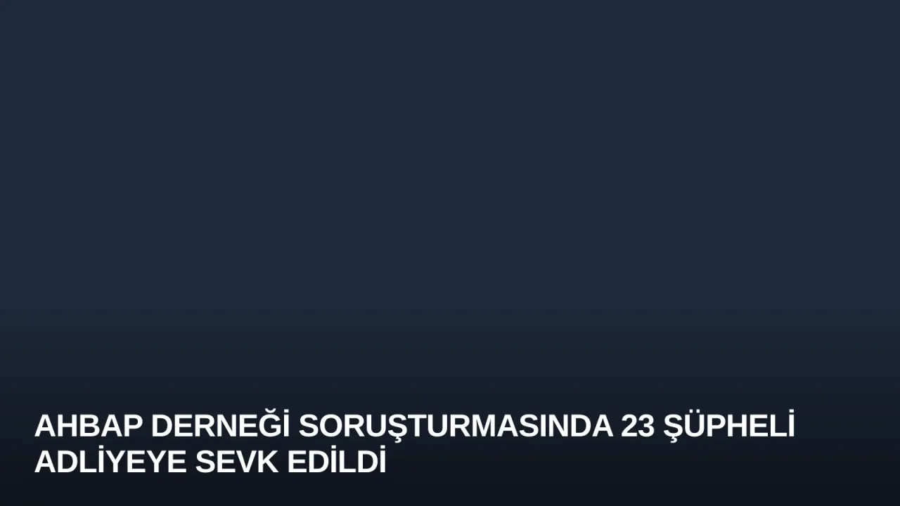 Ahbap Derneği Soruşturmasında 23 Şüpheli Adliyeye Sevk Edildi