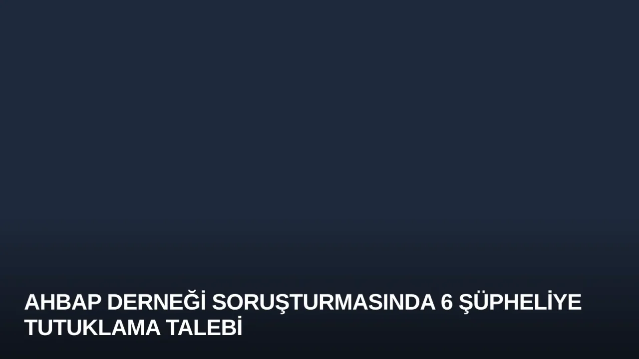 Ahbap Derneği Soruşturmasında 6 Şüpheliye Tutuklama Talebi