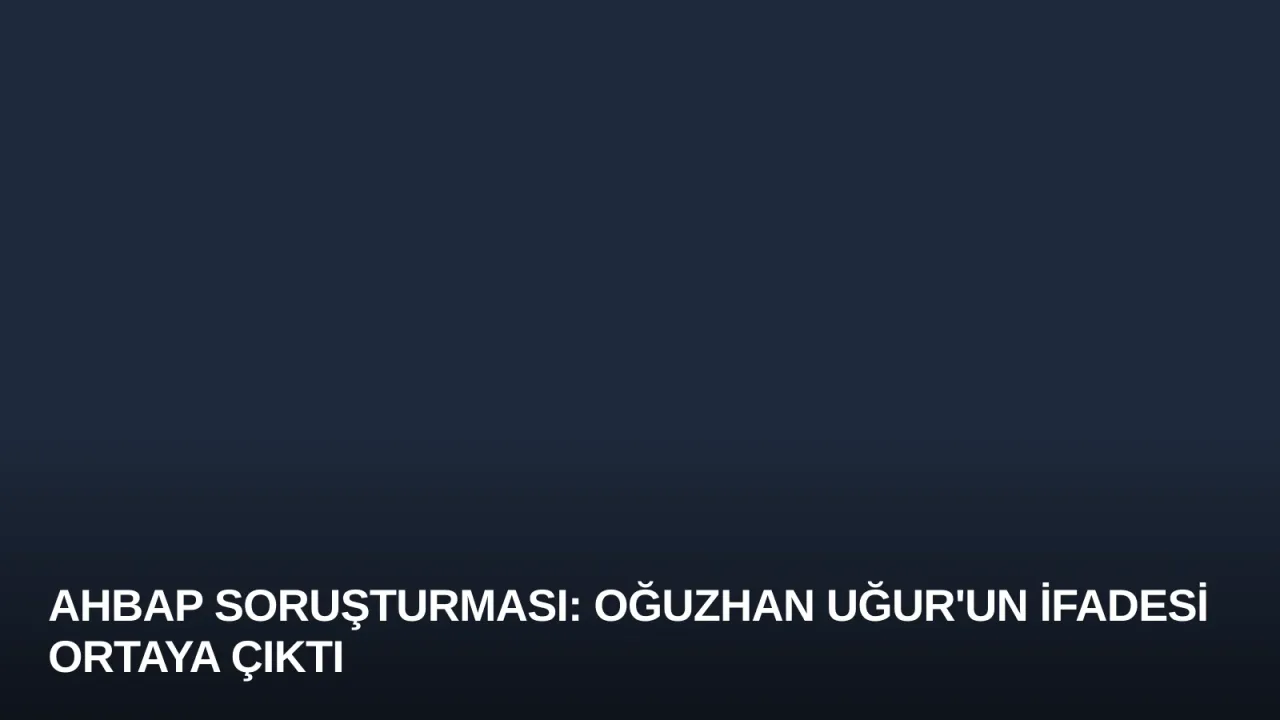 Ahbap Soruşturması: Oğuzhan Uğur'un İfadesi Ortaya Çıktı
