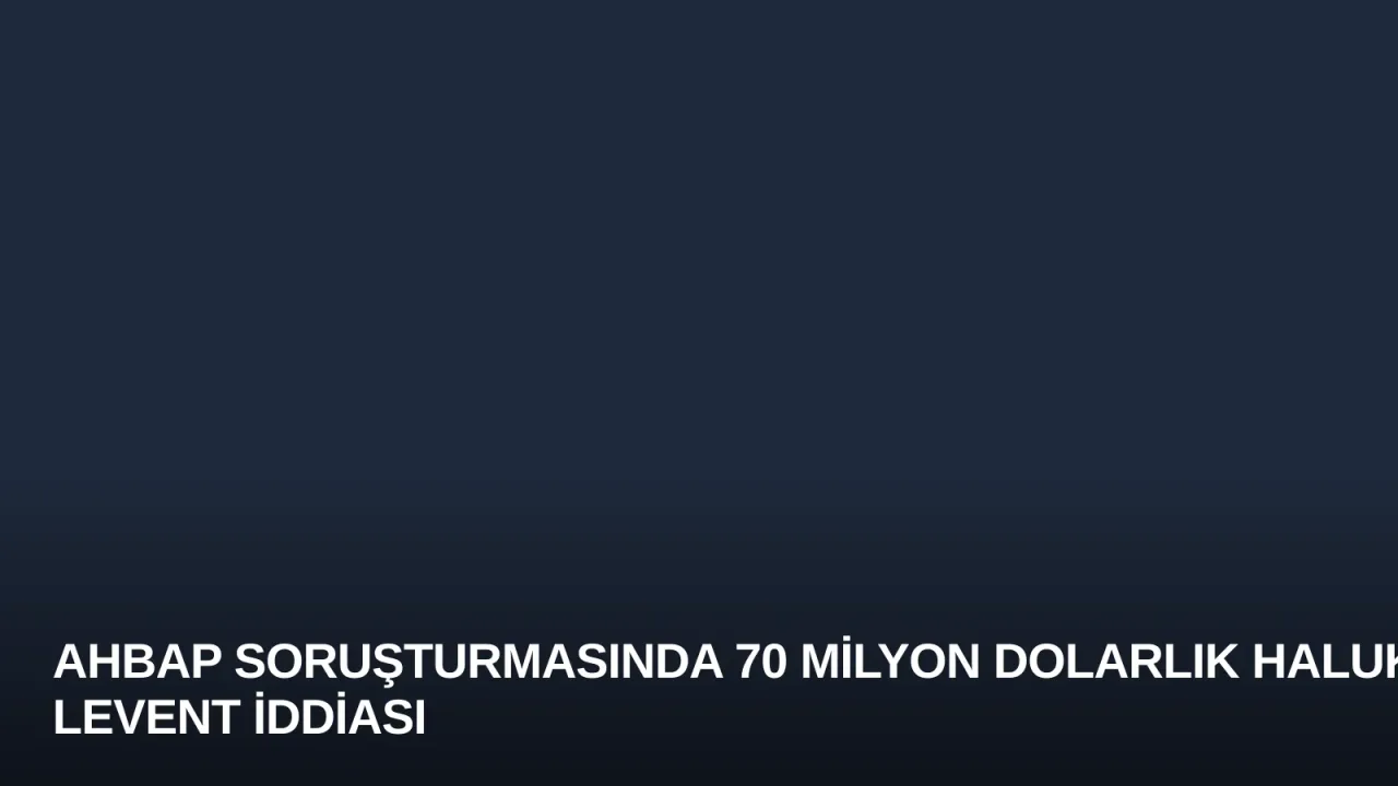 Ahbap Soruşturmasında 70 Milyon Dolarlık Haluk Levent İddiası