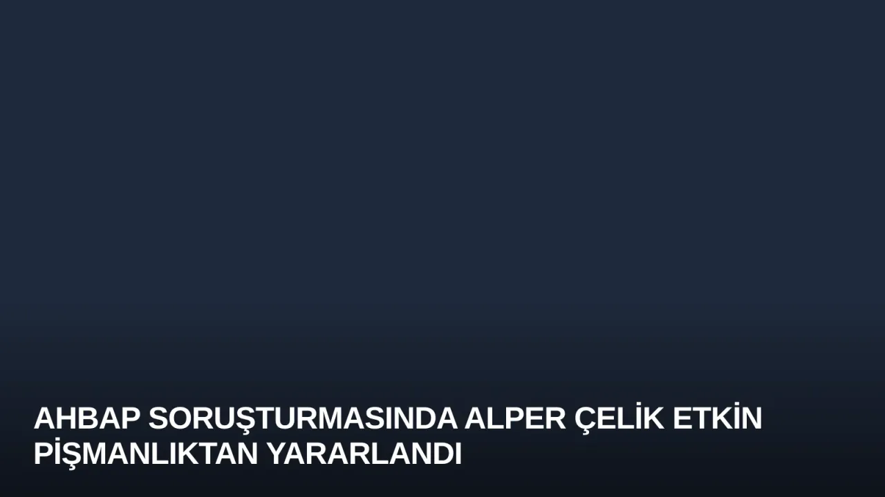 Ahbap Soruşturmasında Alper Çelik Etkin Pişmanlıktan Yararlandı