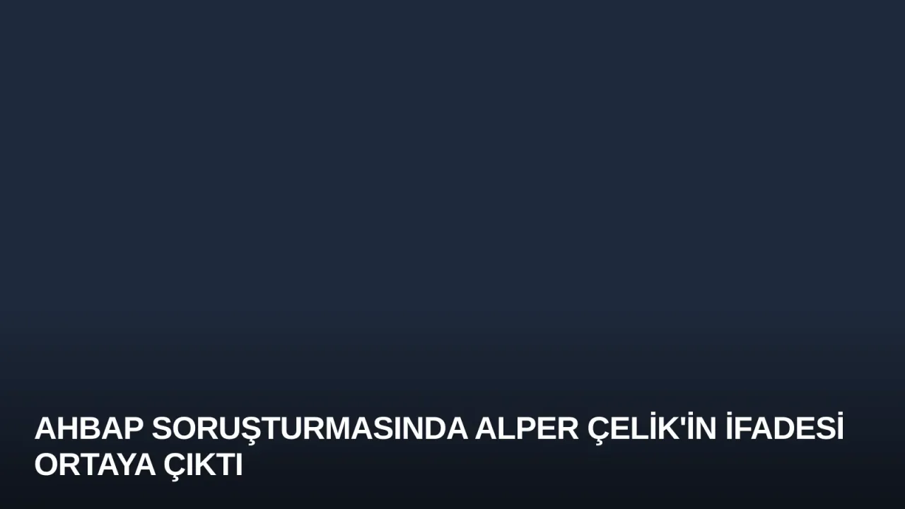 Ahbap Soruşturmasında Alper Çelik'in İfadesi Ortaya Çıktı
