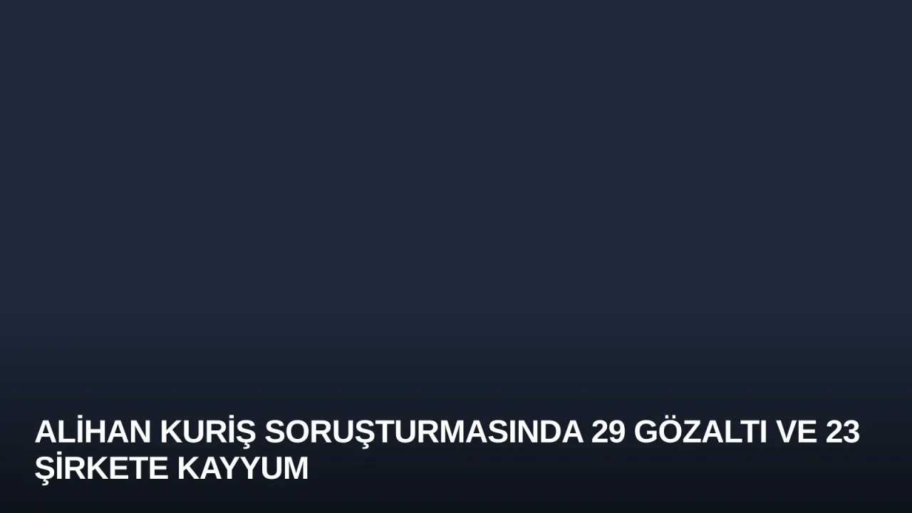 Alihan Kuriş Soruşturmasında 29 Gözaltı ve 23 Şirkete Kayyum