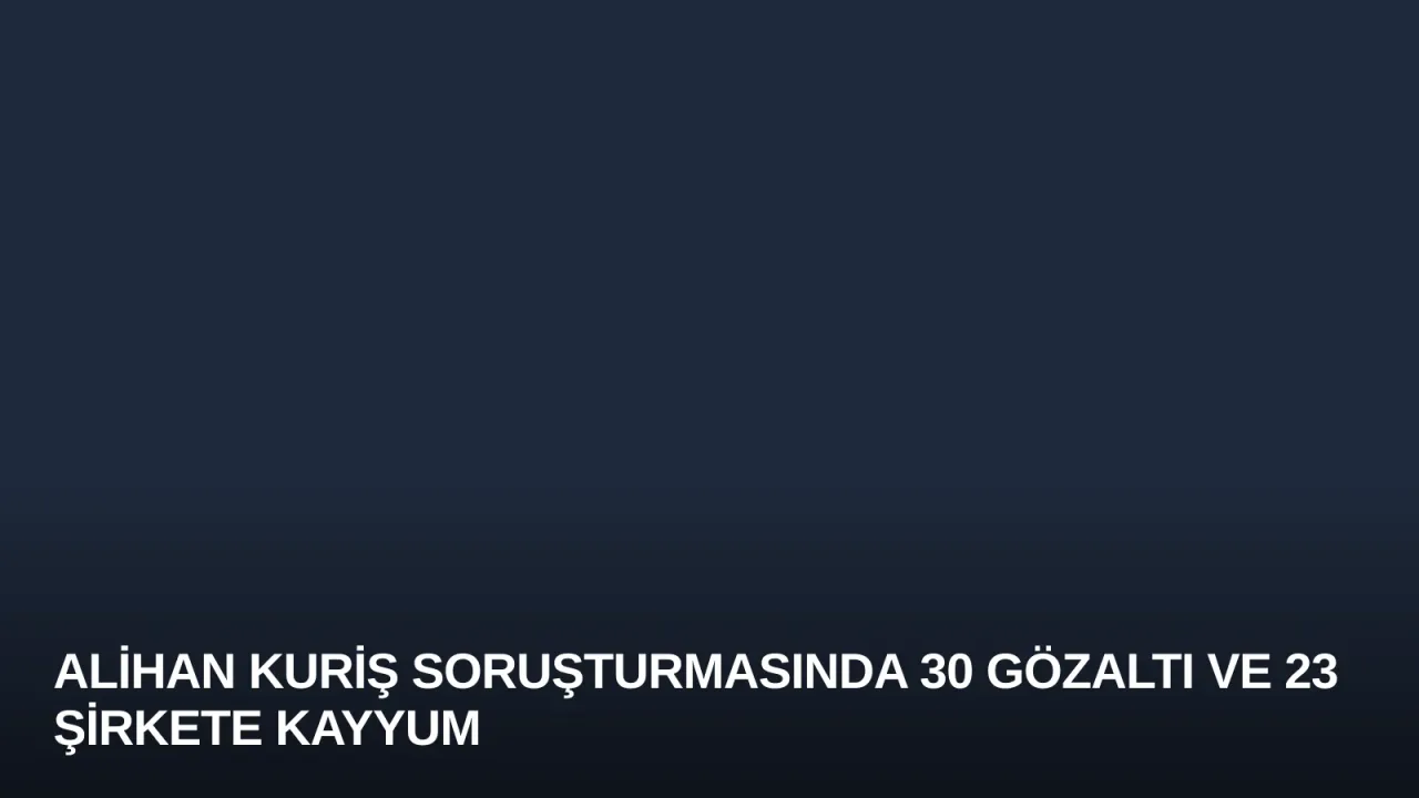 Alihan Kuriş Soruşturmasında 30 Gözaltı ve 23 Şirkete Kayyum