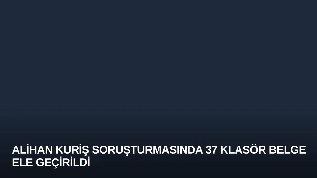 Alihan Kuriş soruşturmasında 37 klasör belge ele geçirildi
