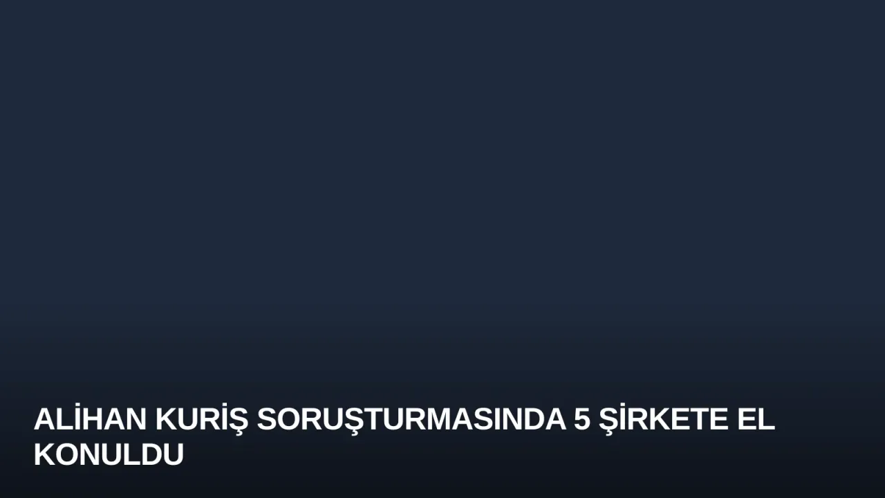 Alihan Kuriş Soruşturmasında 5 Şirkete El Konuldu