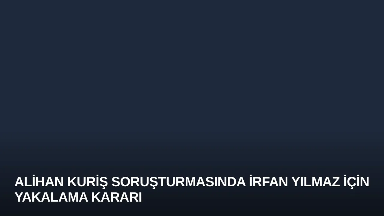 Alihan Kuriş Soruşturmasında İrfan Yılmaz İçin Yakalama Kararı