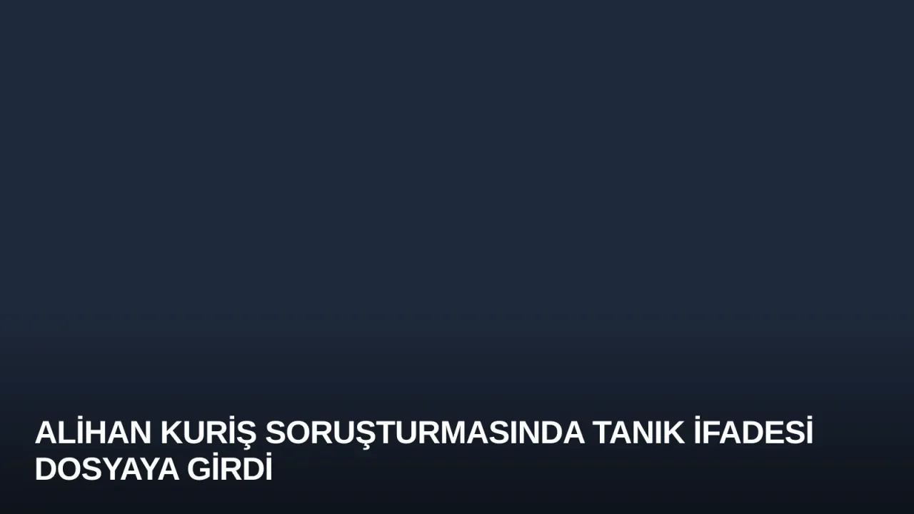 Alihan Kuriş soruşturmasında tanık ifadesi dosyaya girdi