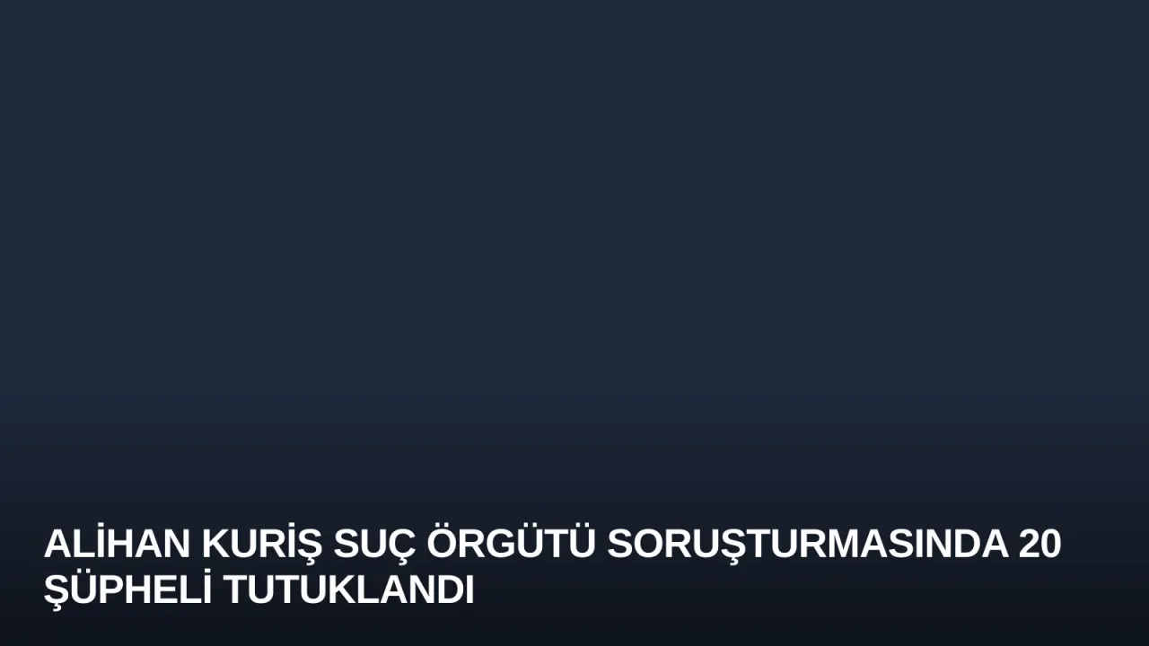 Alihan Kuriş Suç Örgütü Soruşturmasında 20 Şüpheli Tutuklandı