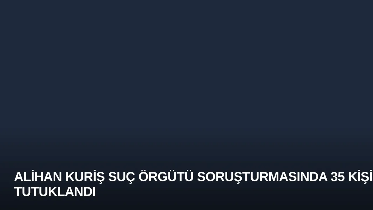 Alihan Kuriş Suç Örgütü Soruşturmasında 35 Kişi Tutuklandı