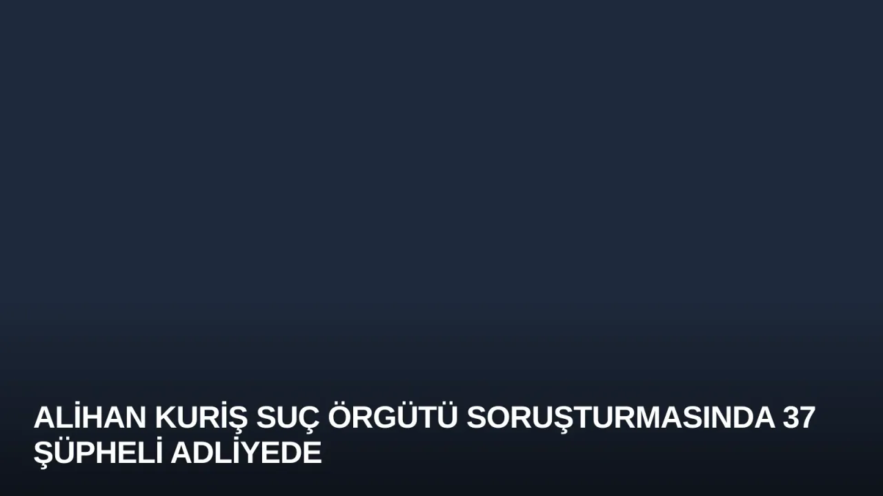 Alihan Kuriş Suç Örgütü Soruşturmasında 37 Şüpheli Adliyede