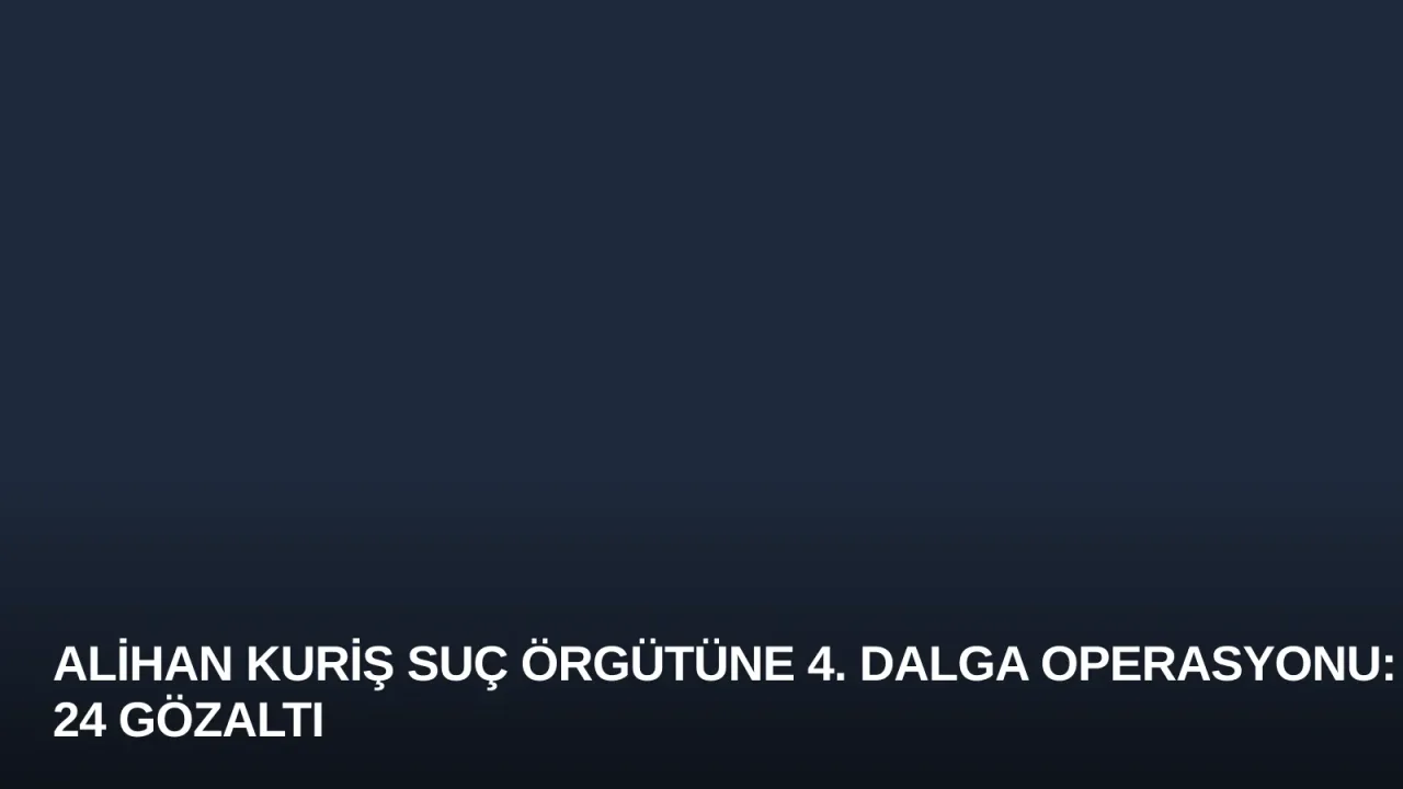 Alihan Kuriş Suç Örgütüne 4. Dalga Operasyonu: 24 Gözaltı