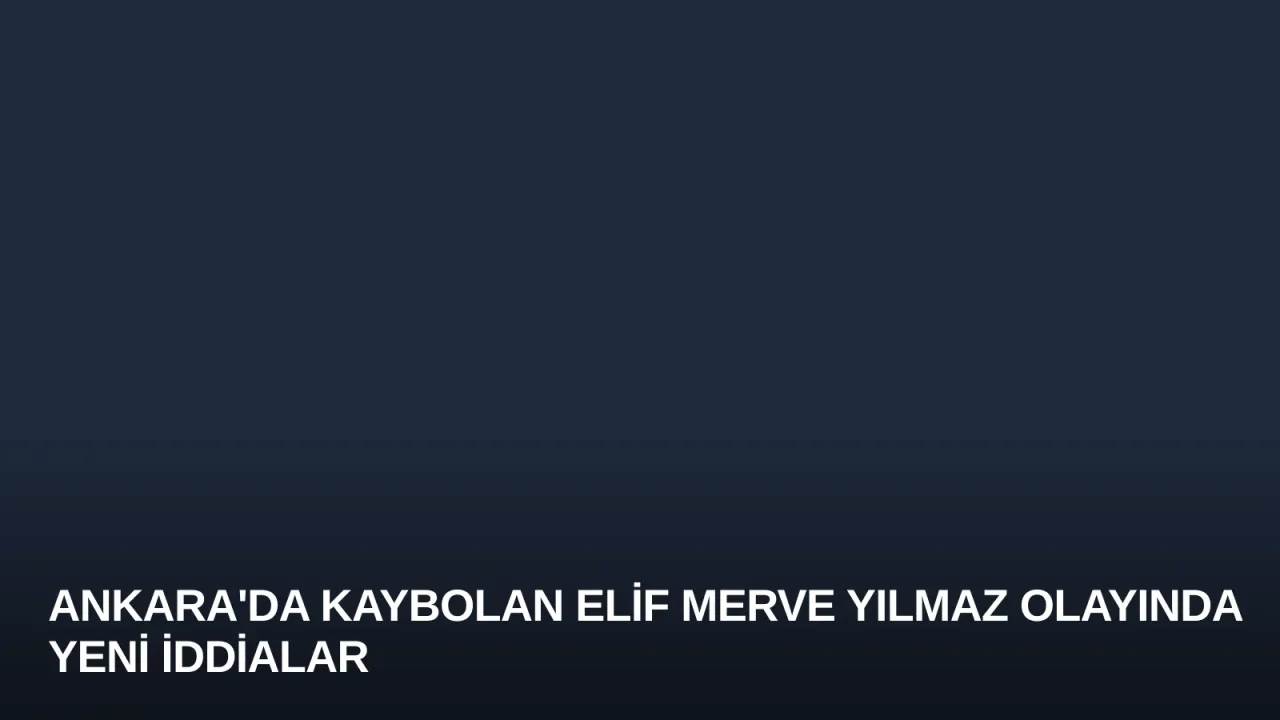 Ankara'da Kaybolan Elif Merve Yılmaz Olayında Yeni İddialar