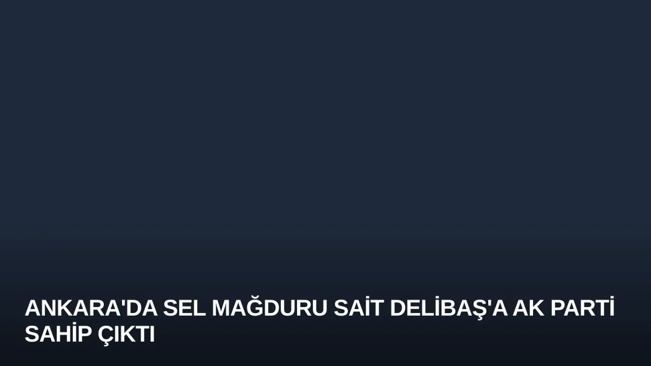 Ankara'da Sel Mağduru Sait Delibaş'a AK Parti Sahip Çıktı