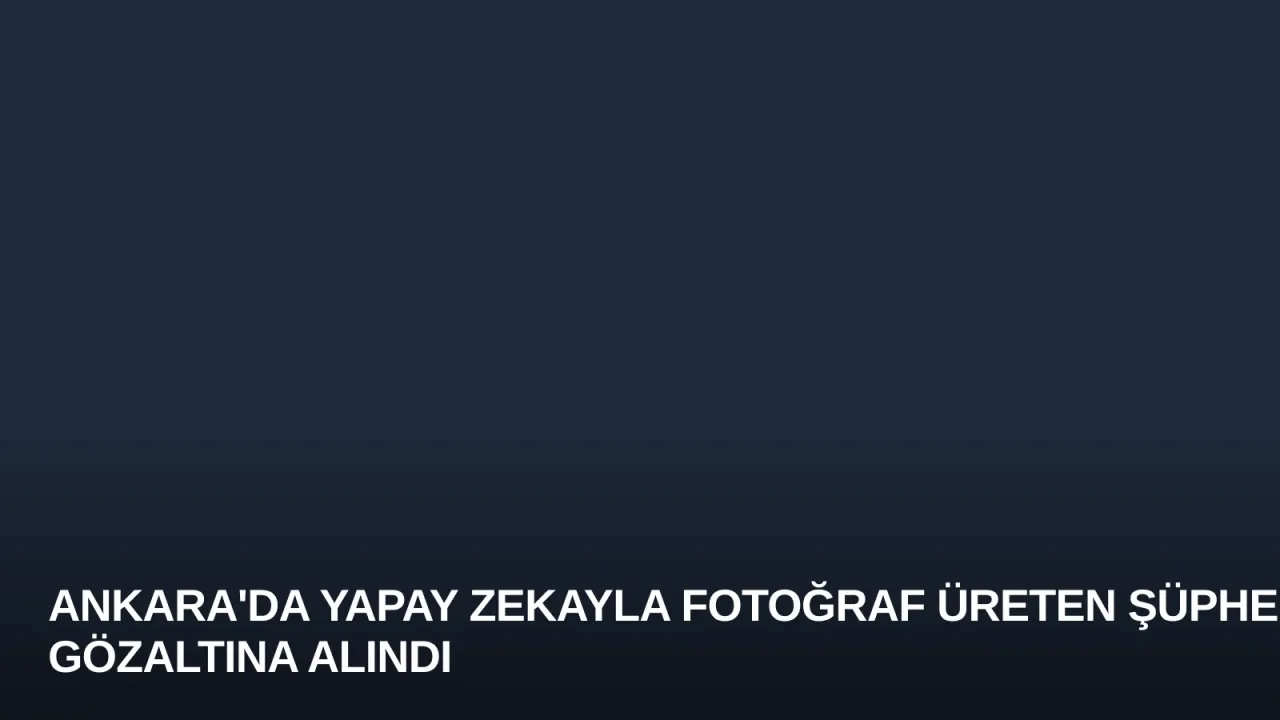 Ankara'da Yapay Zekayla Fotoğraf Üreten Şüpheli Gözaltına Alındı